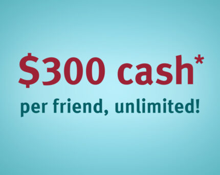 $300 cash* per friend, unlimited!